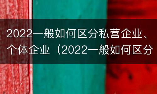2022一般如何区分私营企业、个体企业（2022一般如何区分私营企业,个体企业）