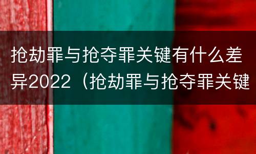 抢劫罪与抢夺罪关键有什么差异2022（抢劫罪与抢夺罪关键有什么差异2022案例）