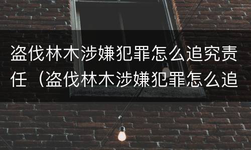 盗伐林木涉嫌犯罪怎么追究责任（盗伐林木涉嫌犯罪怎么追究责任呢）