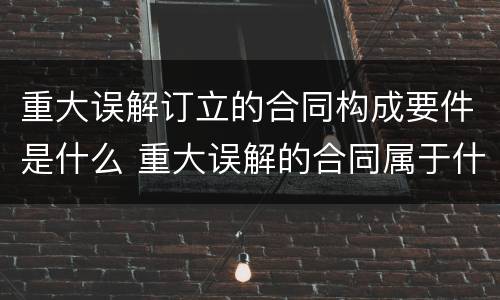 重大误解订立的合同构成要件是什么 重大误解的合同属于什么合同