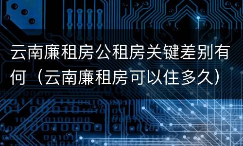 云南廉租房公租房关键差别有何（云南廉租房可以住多久）