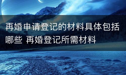 再婚申请登记的材料具体包括哪些 再婚登记所需材料