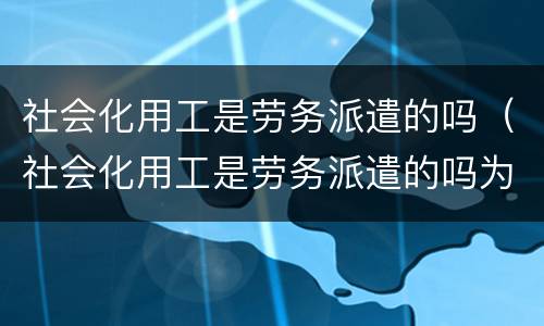 社会化用工是劳务派遣的吗（社会化用工是劳务派遣的吗为什么）
