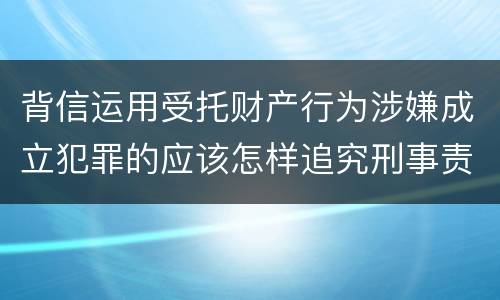 背信运用受托财产行为涉嫌成立犯罪的应该怎样追究刑事责任