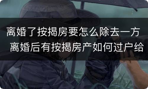 离婚了按揭房要怎么除去一方 离婚后有按揭房产如何过户给一方
