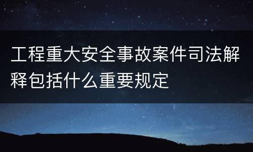 工程重大安全事故案件司法解释包括什么重要规定