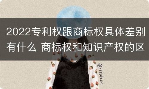 2022专利权跟商标权具体差别有什么 商标权和知识产权的区别