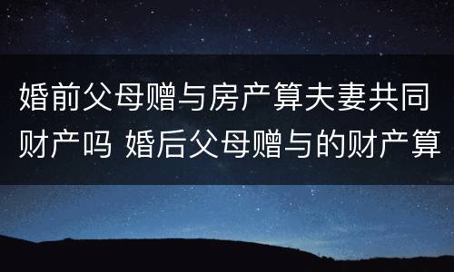 婚前父母赠与房产算夫妻共同财产吗 婚后父母赠与的财产算夫妻共同财产吗