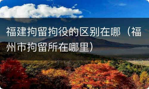 福建拘留拘役的区别在哪（福州市拘留所在哪里）