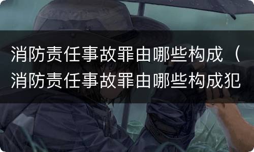 消防责任事故罪由哪些构成（消防责任事故罪由哪些构成犯罪）