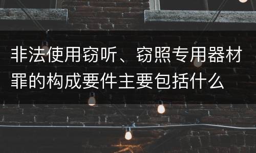 非法使用窃听、窃照专用器材罪的构成要件主要包括什么