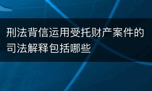 刑法背信运用受托财产案件的司法解释包括哪些