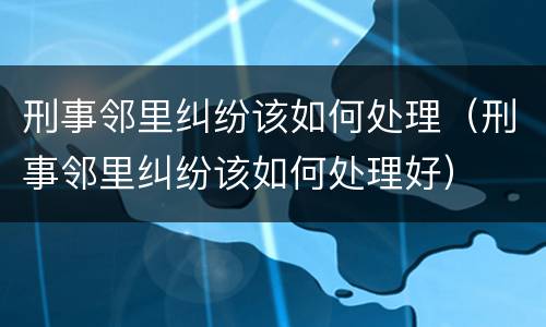 刑事邻里纠纷该如何处理（刑事邻里纠纷该如何处理好）