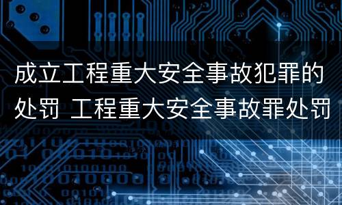 成立工程重大安全事故犯罪的处罚 工程重大安全事故罪处罚是什么