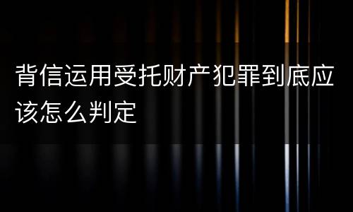 背信运用受托财产犯罪到底应该怎么判定
