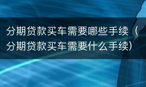 分期贷款买车需要哪些手续（分期贷款买车需要什么手续）