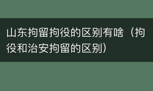 山东拘留拘役的区别有啥（拘役和治安拘留的区别）