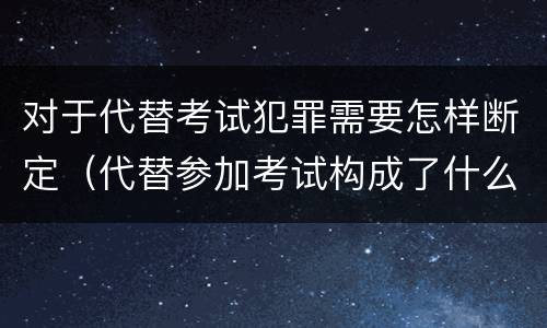 对于代替考试犯罪需要怎样断定（代替参加考试构成了什么犯罪）