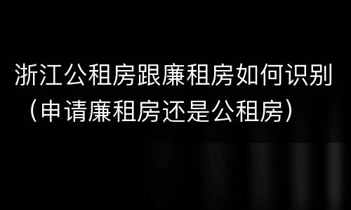 浙江公租房跟廉租房如何识别（申请廉租房还是公租房）