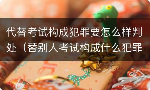 代替考试构成犯罪要怎么样判处（替别人考试构成什么犯罪）