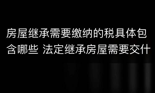 房屋继承需要缴纳的税具体包含哪些 法定继承房屋需要交什么税