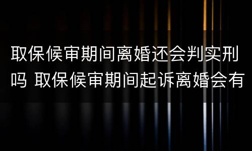 取保候审期间离婚还会判实刑吗 取保候审期间起诉离婚会有影响吗?