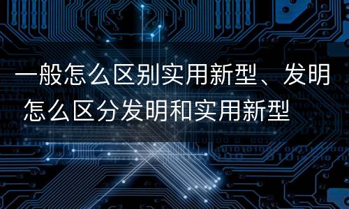 一般怎么区别实用新型、发明 怎么区分发明和实用新型