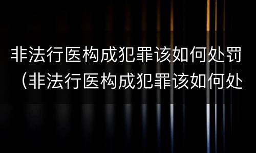 非法行医构成犯罪该如何处罚（非法行医构成犯罪该如何处罚他）