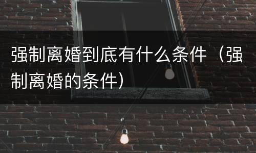 强制离婚到底有什么条件（强制离婚的条件）