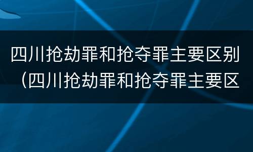 四川抢劫罪和抢夺罪主要区别（四川抢劫罪和抢夺罪主要区别是什么）