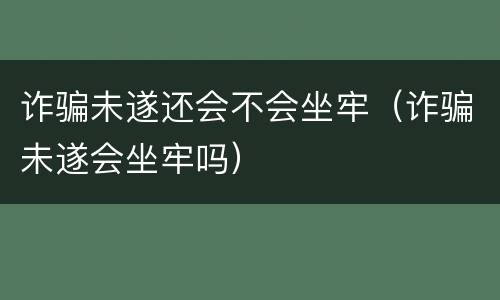 诈骗未遂还会不会坐牢（诈骗未遂会坐牢吗）