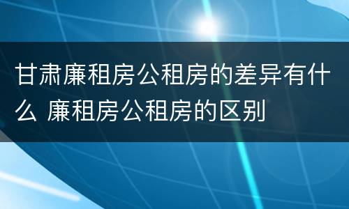 甘肃廉租房公租房的差异有什么 廉租房公租房的区别