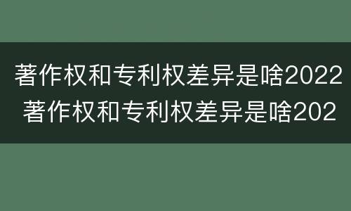 著作权和专利权差异是啥2022 著作权和专利权差异是啥2022年的