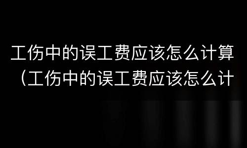 工伤中的误工费应该怎么计算（工伤中的误工费应该怎么计算赔偿）