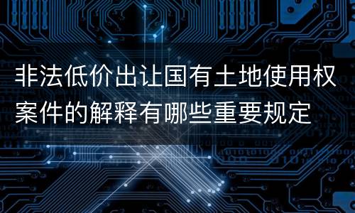 非法低价出让国有土地使用权案件的解释有哪些重要规定