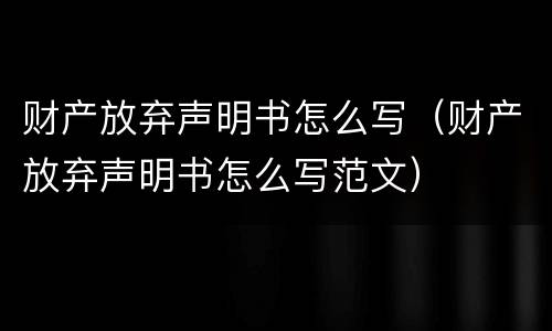财产放弃声明书怎么写（财产放弃声明书怎么写范文）