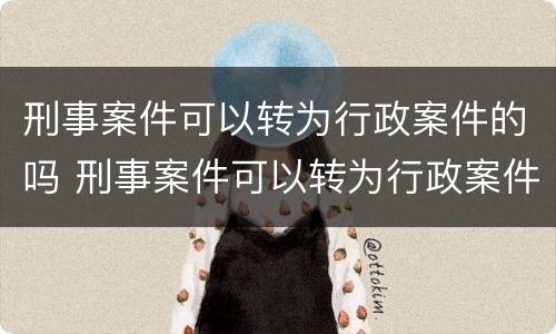 刑事案件可以转为行政案件的吗 刑事案件可以转为行政案件的吗为什么