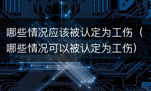 哪些情况应该被认定为工伤（哪些情况可以被认定为工伤）