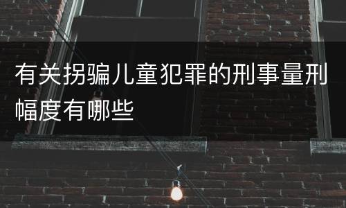 有关拐骗儿童犯罪的刑事量刑幅度有哪些