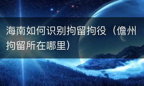 海南如何识别拘留拘役（儋州拘留所在哪里）