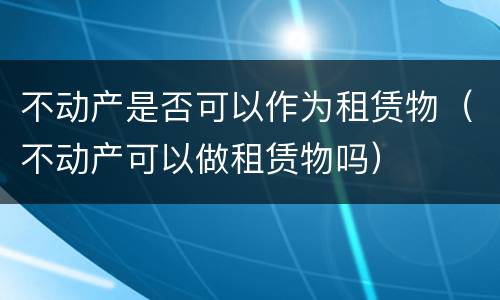 不动产是否可以作为租赁物（不动产可以做租赁物吗）