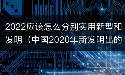 2022应该怎么分别实用新型和发明（中国2020年新发明出的科技）