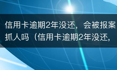 信用卡逾期2年没还，会被报案抓人吗（信用卡逾期2年没还,会被报案抓人吗知乎）