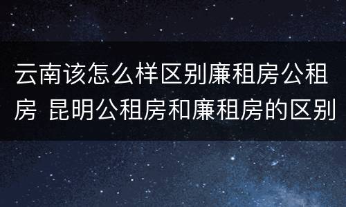 云南该怎么样区别廉租房公租房 昆明公租房和廉租房的区别