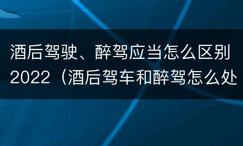 酒后驾驶、醉驾应当怎么区别2022（酒后驾车和醉驾怎么处罚规定）