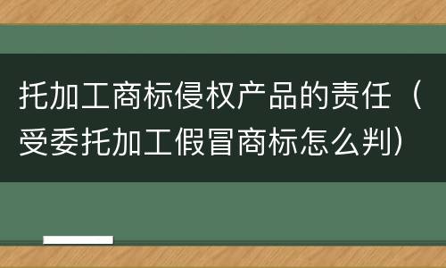 托加工商标侵权产品的责任（受委托加工假冒商标怎么判）