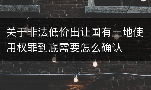 关于非法低价出让国有土地使用权罪到底需要怎么确认