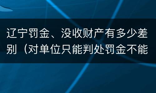 辽宁罚金、没收财产有多少差别（对单位只能判处罚金不能判处没收财产）