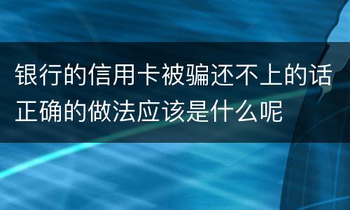 银行的信用卡被骗还不上的话正确的做法应该是什么呢