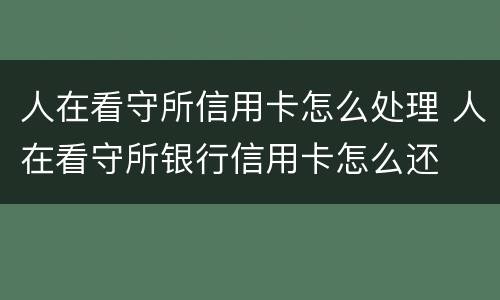 人在看守所信用卡怎么处理 人在看守所银行信用卡怎么还